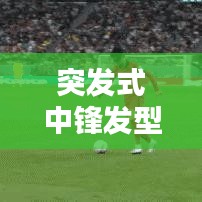 突发式中锋发型，潮流巅峰的新时尚风尚