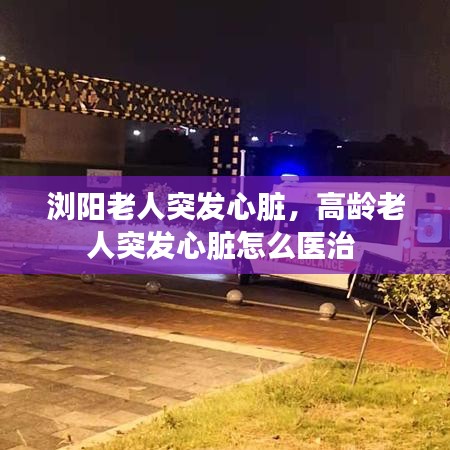 浏阳老人突发心脏，高龄老人突发心脏怎么医治 