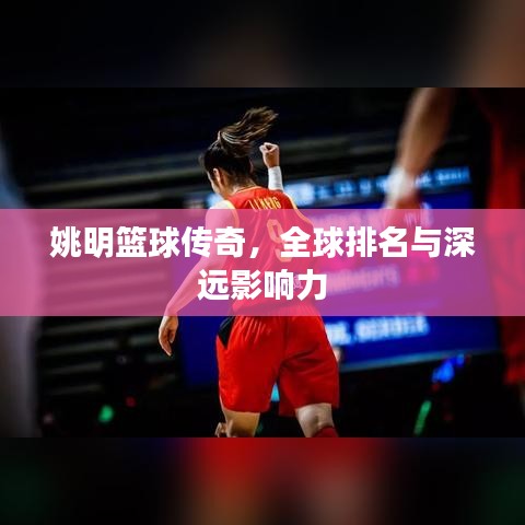 姚明篮球传奇，全球排名与深远影响力
