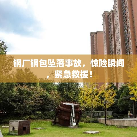 钢厂钢包坠落事故，惊险瞬间，紧急救援！