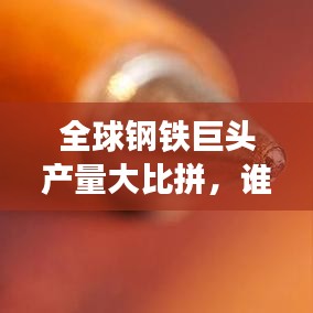 全球钢铁巨头产量大比拼，谁居榜首？