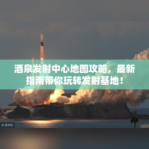 酒泉发射中心地图攻略，最新指南带你玩转发射基地！