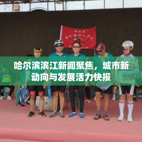 哈尔滨滨江新闻聚焦，城市新动向与发展活力快报