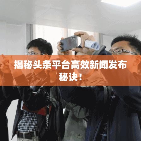 揭秘头条平台高效新闻发布秘诀！